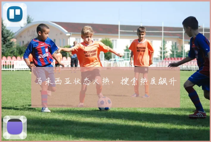 马来西亚状态火热，搜索热度飙升
