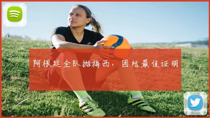 阿根廷全队抛梅西，团结最佳证明