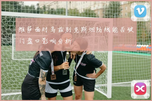维萨面对乌兹别克斯坦防线能否破门盘口影响分析