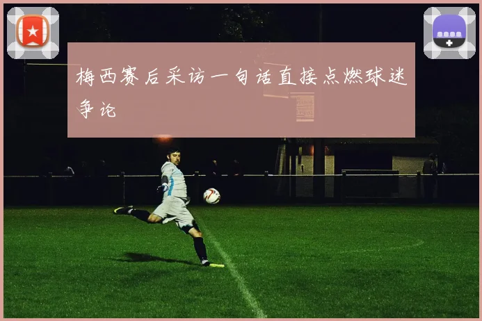梅西赛后采访一句话直接点燃球迷争论
