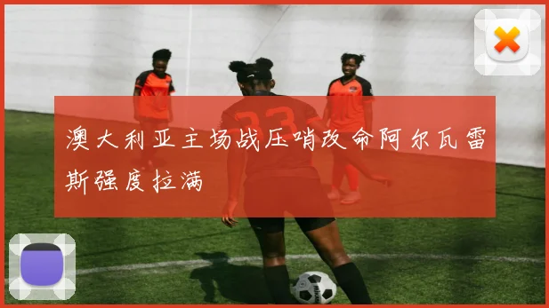 澳大利亚主场战压哨改命阿尔瓦雷斯强度拉满