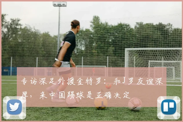 专访深足外援金特罗：和J罗友谊深厚，来中国踢球是正确决定