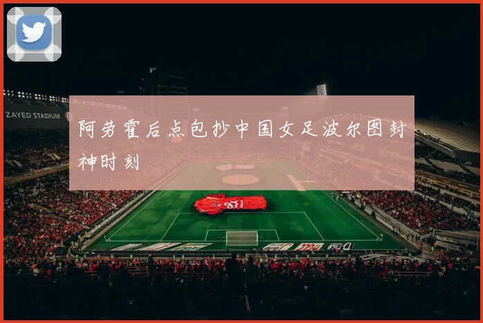 阿劳霍后点包抄中国女足波尔图封神时刻