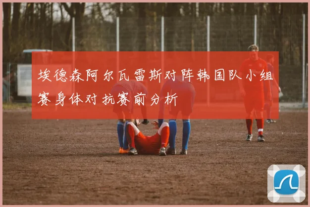 埃德森阿尔瓦雷斯对阵韩国队小组赛身体对抗赛前分析