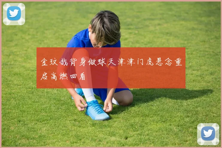 金玟哉背身做球天津津门虎悬念重启高燃回看