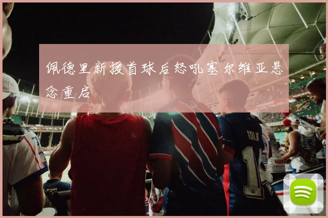 佩德里新援首球后怒吼塞尔维亚悬念重启