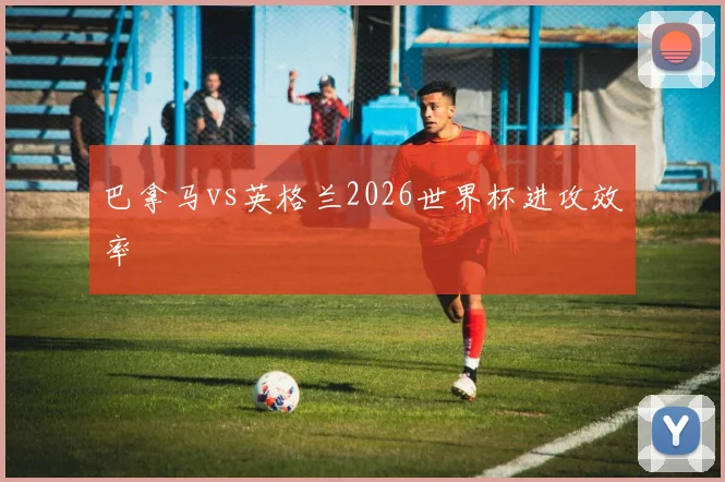 巴拿马vs英格兰2026世界杯进攻效率