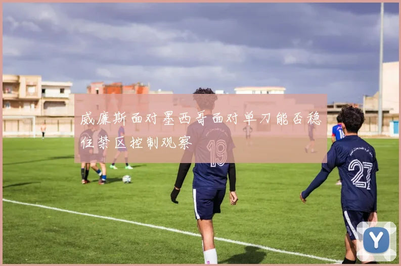 威廉斯面对墨西哥面对单刀能否稳住禁区控制观察