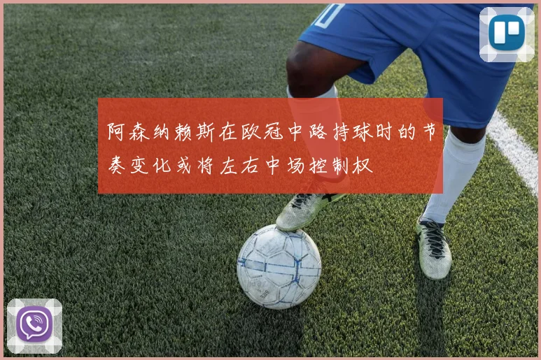 阿森纳赖斯在欧冠中路持球时的节奏变化或将左右中场控制权