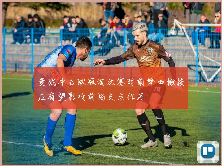 曼城冲击欧冠淘汰赛时前锋回撤接应有望影响前场支点作用