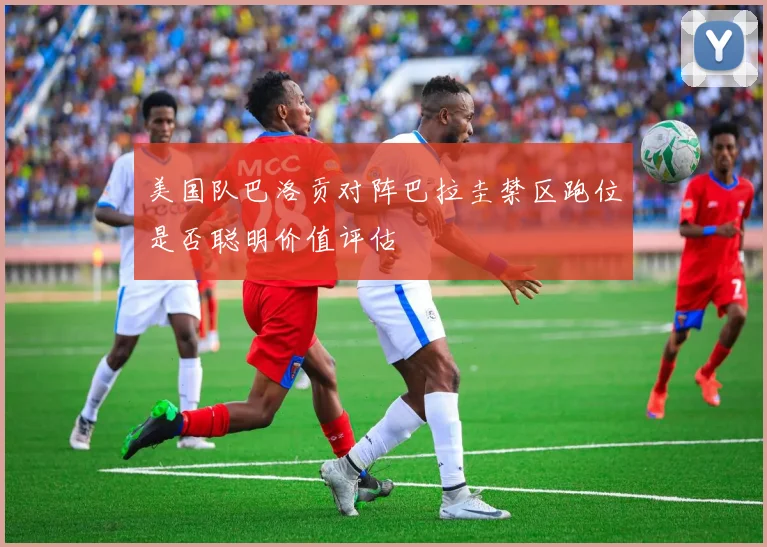 美国队巴洛贡对阵巴拉圭禁区跑位是否聪明价值评估