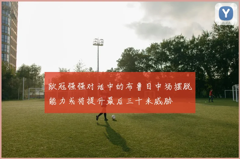 欧冠强强对话中的布鲁日中场摆脱能力或将提升最后三十米威胁