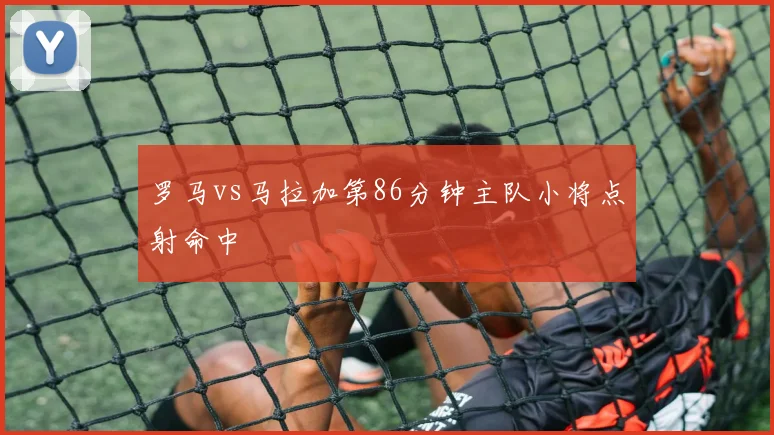 罗马vs马拉加第86分钟主队小将点射命中