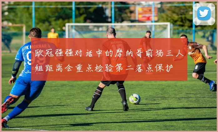 欧冠强强对话中的摩纳哥前场三人组距离会重点检验第二落点保护