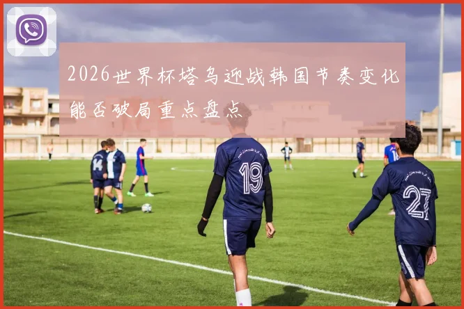 2026世界杯塔乌迎战韩国节奏变化能否破局重点盘点