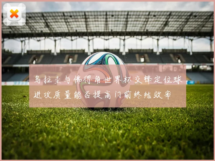 乌拉圭与佛得角世界杯交锋定位球进攻质量能否提高门前终结效率