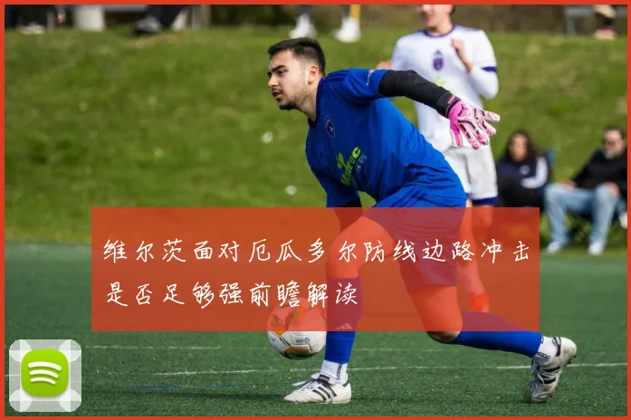 维尔茨面对厄瓜多尔防线边路冲击是否足够强前瞻解读