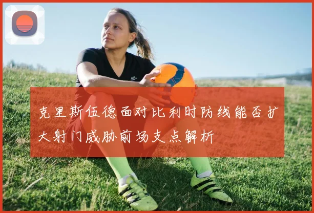克里斯伍德面对比利时防线能否扩大射门威胁前场支点解析