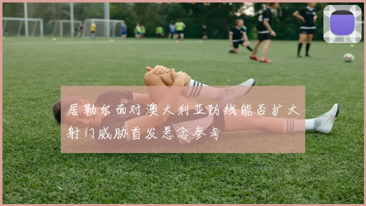 居勒尔面对澳大利亚防线能否扩大射门威胁首发悬念参考