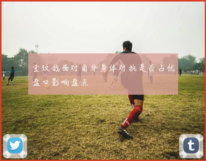 金玟哉面对南非身体对抗是否占优盘口影响盘点