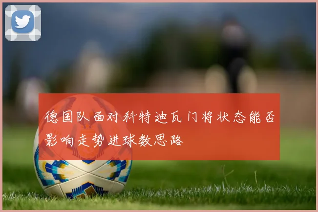 德国队面对科特迪瓦门将状态能否影响走势进球数思路