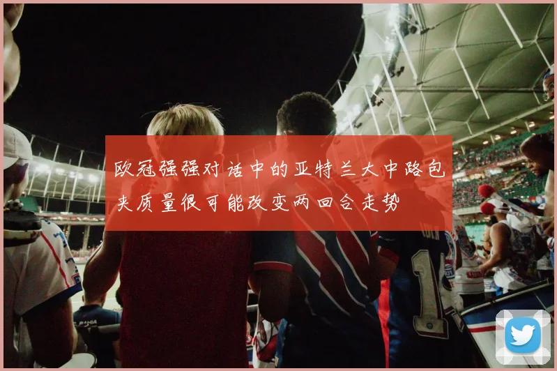 欧冠强强对话中的亚特兰大中路包夹质量很可能改变两回合走势