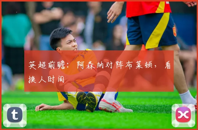 英超前瞻:阿森纳对阵布莱顿,看换人时间