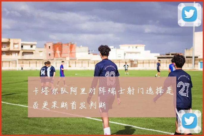 卡塔尔队阿里对阵瑞士射门选择是否更果断首发判断