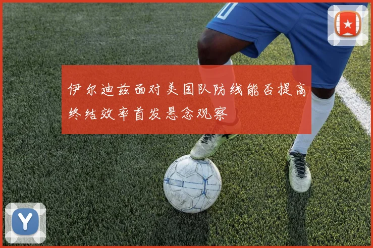 伊尔迪兹面对美国队防线能否提高终结效率首发悬念观察