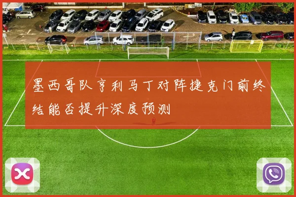 墨西哥队亨利马丁对阵捷克门前终结能否提升深度预测