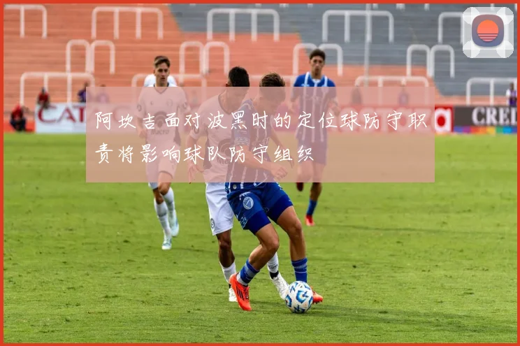 阿坎吉面对波黑时的定位球防守职责将影响球队防守组织