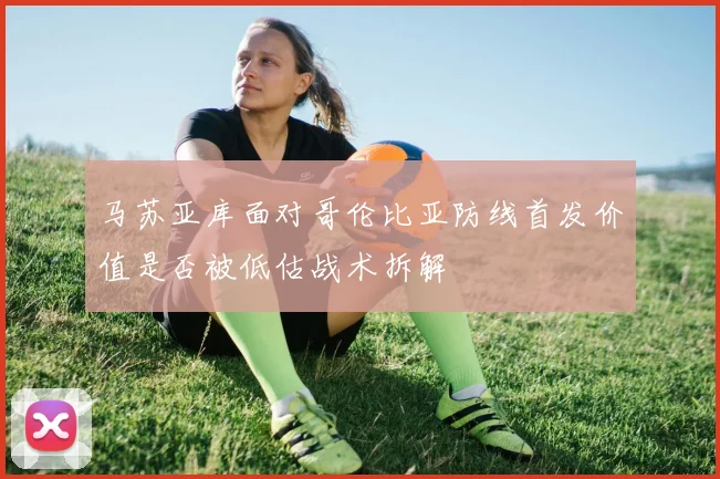 马苏亚库面对哥伦比亚防线首发价值是否被低估战术拆解