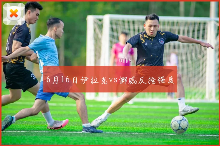 6月16日伊拉克vs挪威反抢强度