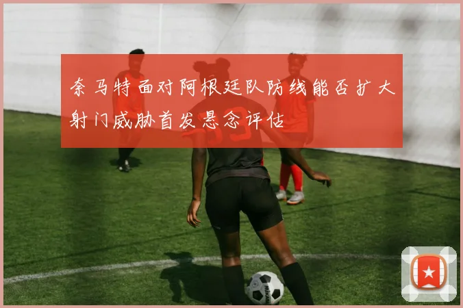 奈马特面对阿根廷队防线能否扩大射门威胁首发悬念评估